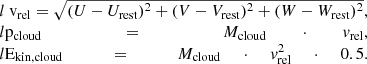 $$ \begin{aligned} \begin{array}{@l} { v}_\mathrm{rel} = \sqrt{(U - U_\mathrm{rest} )^2 + (V - V_\mathrm{rest} )^2 + (W - W_\mathrm{rest} )^2}, \\ p_\mathrm{cloud} = M_\mathrm{cloud} \cdot { v}_\mathrm{rel} , \\ E_\mathrm{kin,cloud} = M_\mathrm{cloud} \cdot { v}_\mathrm{rel} ^2 \cdot 0.5. \end{array} \end{aligned} $$