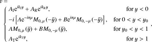 \begin{eqnarray*}&&\hspace*{-6pt}v=\nonumber\\ &&\left\{\begin{array}{@{}ll@{\quad}rr} &\displaystyle A_{\mathrm{I}}\textrm{e}^{ik_{\mathrm{I}}y}+A_{\mathrm{R}}\textrm{e}^{ik_{\mathrm{R}}y},\ &\text{for }y<0\\[4pt] &\displaystyle-i\left[A\textrm{e}^{-i\pi\mu}M_{0,\,\mu\,}(-\tilde y)+B\textrm{e}^{i\pi\mu}M_{0,\,-\mu\,}(-\tilde y)\right],\ &\text{for }0<y<{y_0}\\[4pt] &\displaystyle AM_{0,\,\mu\,}(\tilde y)+BM_{0,\,-\mu\,}(\tilde y),\ &\text{for }{y_0}<y<1\\[4pt] &\displaystyle A_{\mathrm{T}}\textrm{e}^{ik_{\mathrm{T}}y},\ &\text{ for }y>1 \end{array}\right.,\nonumber\\ \end{eqnarray*}