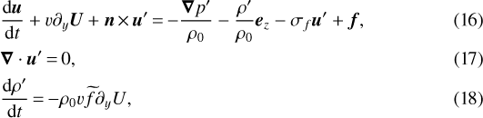\begin{align} &{\frac{\mathrm{d}\bm{u}}{\mathrm{d}t}} + v\partial_y\bm{U}+\bm{n}\,{\times}\,\bm{u}'\,{=}\,{-}\frac{\bm{\nabla} p'}{{\rho_0}}-\frac{\rho'}{\rho_0}\bm{e}_z-{\sigma_{f}}\bm{u}'+\bm{f},\\ &\bm{\nabla}\cdot\bm{u}' \,{=}\,0,\\ &{\frac{\mathrm{d}\rho'}{\mathrm{d}t}} \,{=}\,{-}\rho_0v\widetilde{f}\partial_y{U}{,}\end{align}