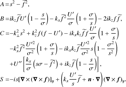 \begin{equation*} \begin{array}{@{}l@{}ll} A\,{=}\,&\displaystyle s^2-\widetilde{f}^2,\\[6pt] B\,{=}\,&\displaystyle ik_z\widetilde{f} U'\left(1-\frac{s}{\sigma}\right)-k_x\widetilde{f}^2\frac{{U'}}{\sigma}\left(1+\frac{\sigma}{s}\right)-2ik_zf\widetilde{f},\\[6pt] C\,{=}\,&\displaystyle -k_{\perp}^2s^2+k_z^2f(f-U')-ik_xk_z\widetilde{f} f\frac{{U'}}{\sigma}\left(1+\frac{\sigma}{s}\right)\\[6pt] &\displaystyle -k_x^2\widetilde{f}^2\frac{U'^2}{\sigma^2}\left(1+\frac{\sigma}{s}\right)-ik_xk_z\widetilde{f}\frac{{U}'^2}{\sigma^2}s\left(1-\frac{\sigma^2}{s^2}\right)\\[6pt] &\displaystyle +U''\left[\frac{k_x}{\sigma}\left(s\sigma-\widetilde{f}^2\right)+ik_z\widetilde{f}\left(1-\frac{s}{\sigma}\right)\right],\\[6pt] S\,{=}\,&\displaystyle -is[\bm{\nabla}\,{\times}\,(\bm{\nabla}\,{\times}\,\bm{f})]_y+\left(k_x\frac{U'}{s}\widetilde{f}+\bm{n}\cdot\bm{\nabla}\right)(\bm{\nabla}\,{\times}\,\bm{f})_y. \end{array}\end{equation*}