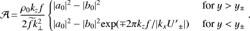 \begin{equation*} \mathcal{A}\,{=}\,\frac{{\rho_0} k_zf}{2\widetilde{f} k_{\perp}^2}\left\{\begin{array}{@{\!\!\!\!\!\!}llll} &|a_0|^2-|b_0|^2&\text{ for }y>y_{\pm}\\[6pt] &|a_0|^2-|b_0|^2\mathrm{exp}(\mp2\pi k_z f/|k_x{U'}_{{\pm}}|)&\text{ for }y<y_{\pm} \end{array}\right.\!\!\!.\end{equation*}