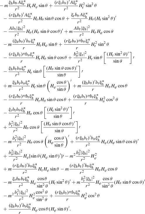$$ \begin{aligned}&-m\frac{\xi _{\rm h}b_\theta A\xi _{\rm r}^*}{r^2}H_{\rm r}H_\varphi \sin \theta +\frac{(r\xi _{\rm r}b_\theta )^\prime A\xi _{\rm r}^*}{r^2}H_{\rm r}^2\sin ^2\theta \nonumber \\&\quad -\frac{(r\xi _{\rm h}b_{\rm r})^\prime A\xi _{\rm r}^*}{r^2}H_{\rm r}H_\theta \sin \theta \cos \theta +\frac{\xi _{\rm r}b_\theta A\xi _{\rm h}^*}{r^2}H_\theta (H_{\rm r}\sin ^2\theta )^\prime \nonumber \\&\quad -\frac{Ab_{\rm r}|\xi _{\rm h}|^2}{r^2}H_\theta (H_\theta \sin \theta \cos \theta )^\prime +m\frac{Ab_{\rm r}|\xi _{\rm h}|^2}{r^2}H_\theta H_\varphi \cos \theta \nonumber \\&\quad -m\frac{(\xi _{\rm h}b_\theta )^\prime b_\theta \xi _{\rm r}^*}{r}H_{\rm r}H_\varphi \sin \theta +\frac{(r\xi _{\rm r}b_\theta ){\prime \prime }b_\theta \xi _{\rm r}^*}{r}H_{\rm r}^2\sin ^2\theta \nonumber \\&\quad -\frac{(r\xi _{\rm h}b_{\rm r}){\prime \prime }b_\theta \xi _{\rm r}^*}{r}H_{\rm r}H_\theta \sin \theta \cos \theta +\frac{b_\theta ^2|\xi _{\rm r}|^2}{r^2}H_{\rm r}\sin \theta \left[\frac{(H_{\rm r}\sin ^2\theta )^\prime }{\sin \theta }\right]\prime \nonumber \\&\quad -\frac{\xi _{\rm h}b_{\rm r}b_\theta \xi _{\rm r}^*}{r^2}H_{\rm r}\sin \theta \left[\frac{(H_\theta \sin \theta \cos \theta )^\prime }{\sin \theta }\right]\prime \nonumber \\&\quad +m\frac{\xi _{\rm h}b_{\rm r}b_\theta \xi _{\rm r}^*}{r^2}H_{\rm r}\sin \theta \left(H_\varphi \frac{\cos \theta }{\sin \theta }\right)^\prime +m\frac{(\xi _{\rm h}b_\theta )^\prime b_{\rm r}\xi _{\rm h}^*}{r}H_\theta H_\varphi \cos \theta \nonumber \\&\quad -\frac{(r\xi _{\rm r}b_\theta ){\prime \prime }b_{\rm r}\xi _{\rm h}^*}{r}H_{\rm r}H_\theta \sin \theta \cos \theta +\frac{(r\xi _{\rm h}b_{\rm r}){\prime \prime }b_{\rm r}\xi _{\rm h}^*}{r}H_\theta ^2\cos ^2\theta \nonumber \\&\quad -\frac{\xi _{\rm r}b_{\rm r}b_\theta \xi _{\rm h}^*}{r^2}H_\theta \cos \theta \left[\frac{(H_{\rm r}\sin ^2\theta )^\prime }{\sin \theta }\right]\prime \nonumber \\&\quad +\frac{b_{\rm r}^2|\xi _{\rm h}|^2}{r^2}H_\theta \cos \theta \left[\frac{(H_\theta \sin \theta \cos \theta )^\prime }{\sin \theta }\right]\prime \nonumber \\&\quad -m\frac{b_{\rm r}^2|\xi _{\rm h}|^2}{r^2}H_\theta \cos \theta \left(H_\varphi \frac{\cos \theta }{\sin \theta }\right)^\prime +\frac{(r\xi _{\rm h}b_{\rm r})^\prime b_\theta \xi _{\rm h}^*}{r^2}H_\varphi (H_\varphi \sin \theta \cos \theta )^\prime \nonumber \\&\quad +\frac{b_\theta ^2|\xi _{\rm h}|^2}{r^2}H_\varphi [\sin \theta (H_\varphi \sin \theta )^\prime ]\prime -m^2\frac{b_\theta ^2|\xi _{\rm h}|^2}{r^2}H_\varphi ^2\nonumber \\&\quad +m\frac{(r\xi _{\rm r}b_\theta )^\prime b_\theta \xi _{\rm h}^*}{r^2}H_{\rm r}H_\varphi \sin \theta -m\frac{(r\xi _{\rm h}b_{\rm r})^\prime b_\theta \xi _{\rm h}^*}{r^2}H_\theta H_\varphi \cos \theta \nonumber \\&\quad -m\frac{\xi _{\rm r}b_\theta b_{\rm r}\xi _{\rm h}^*}{r^2}H_\varphi \frac{\cos \theta }{\sin ^2\theta }(H_{\rm r}\sin ^2\theta )^\prime +m\frac{b_{\rm r}^2|\xi _{\rm h}|^2}{r^2}H_\varphi \frac{\cos \theta }{\sin ^2\theta }(H_\theta \sin \theta \cos \theta )^\prime \nonumber \\&\quad -m^2\frac{b_{\rm r}^2|\xi _{\rm h}|^2}{r^2}H_\varphi ^2\frac{\cos ^2\theta }{\sin ^2\theta } +\frac{(r\xi _{\rm h}b_{\rm r}){\prime \prime }b_{\rm r}\xi _{\rm h}^*}{r}H_\varphi ^2\cos ^2\theta \nonumber \\&\quad +\frac{(\xi _{\rm h}b_\theta )^\prime b_{\rm r}\xi _{\rm h}^*}{r}H_\varphi \cos \theta (H_\varphi \sin \theta )^\prime . \end{aligned} $$