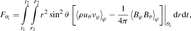 $$ \begin{aligned} F_{\theta _i} =&\int \limits _{t_1}^{t_2}\int \limits _{r_1}^{r_2}r^2 \sin ^2\theta \left.\left[\left\langle \rho u_\theta v_\varphi \right\rangle _\varphi -\frac{1}{4\pi }\left\langle B_\varphi B_\theta \right\rangle _\varphi \right]\right|_{\theta _i}\mathrm{d} {r}\mathrm{d} {t},\end{aligned} $$