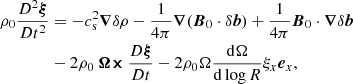 $$ \begin{aligned} \nonumber \rho _0 \frac{D^2\boldsymbol{\xi }}{Dt^2}&=-c_{\rm s}^2\boldsymbol{\nabla } \delta \rho -\frac{1}{4\pi }\boldsymbol{\nabla } (\boldsymbol{B}_0\cdot \delta \boldsymbol{b})+\frac{1}{4\pi }\boldsymbol{B}_0\cdot \boldsymbol{\nabla }\delta \boldsymbol{b}\\&-2\rho _0 \boldsymbol{\Omega \times }\frac{D\boldsymbol{\xi }}{Dt}-2\rho _0\Omega \frac{\mathrm{d}\Omega }{\mathrm{d}\log R}\xi _x\boldsymbol{e}_x, \end{aligned} $$