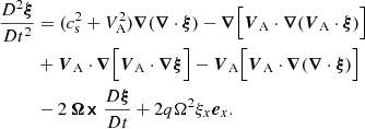 $$ \begin{aligned} \frac{D^2\boldsymbol{\xi }}{Dt^2}&= (c_{\rm s}^2+V_\mathrm{A} ^2)\boldsymbol{\nabla }(\boldsymbol{\nabla }\cdot \boldsymbol{\xi })-\boldsymbol{\nabla }\Big [{\boldsymbol{V}}_\mathrm{A} \cdot \boldsymbol{\nabla }({\boldsymbol{V}}_\mathrm{A} \cdot \boldsymbol{\xi })\Big ]\\&+{\boldsymbol{V}}_\mathrm{A} \cdot \boldsymbol{\nabla }\Big [{\boldsymbol{V}}_\mathrm{A} \cdot \boldsymbol{\nabla \xi }\Big ] -{\boldsymbol{V}}_\mathrm{A} \Big [{\boldsymbol{V}}_\mathrm{A} \cdot \boldsymbol{\nabla }(\boldsymbol{\nabla }\cdot \boldsymbol{\xi })\Big ]\\&-2\boldsymbol{\Omega \times }\frac{D\boldsymbol{\xi }}{Dt}+2q\Omega ^2 \xi _x\boldsymbol{e}_x. \end{aligned} $$