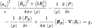 $$ \begin{aligned}&\frac{\left\langle u_\varphi \right\rangle ^2}{r}-\frac{\left\langle B_\varphi \right\rangle ^2+ \left\langle {\delta } B_\varphi ^2 \right\rangle }{4\pi r\left\langle \rho \right\rangle } -\frac{1}{\left\langle \rho \right\rangle }\frac{\partial \left\langle P \right\rangle }{\partial r}\nonumber \\&\quad -\frac{1}{\left\langle \rho \right\rangle }\frac{\partial \left\langle P_B \right\rangle }{\partial r}+\frac{1}{4\pi \left\langle \rho \right\rangle }\left\langle \boldsymbol{B_p} \right\rangle \cdot \boldsymbol{\nabla }{\left\langle B_r \right\rangle } = g,\end{aligned} $$