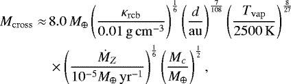 \begin{align*} \nonumber M_{\mathrm{cross}} \approx\, & 8.0\,M_{\oplus} \left(\frac{\kappa_{\mathrm{rcb}}}{\mathrm{0.01\,g\,cm^{-3}}} \right)^{\frac{1}{6}} \left(\frac{d}{\mathrm{au}} \right)^{\frac{7}{108}} \left(\frac{T_{\mathrm{vap}}}{2500\,\mathrm{K}} \right)^{\frac{8}{27}} \\ & \times \left(\frac{\dot{M}_Z}{10^{-5}M_{\oplus}\,\mathrm{yr}^{-1}} \right)^{\frac{1}{6}} \left(\frac{M_c}{M_{\oplus}} \right)^{\frac{1}{2}},\end{align*}