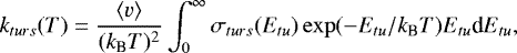 \begin{equation*} k_{turs}(T) = \frac{\langle v \rangle}{(k_{\textrm{B}} T)^2} \int_0^{\infty} \sigma_{turs}(E_{tu}) \exp(-E_{tu}/k_{\textrm{B}} T) E_{tu} \textrm{d}E_{tu},\end{equation*}
