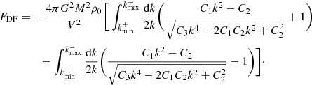 $$ \begin{aligned} F_{\mathrm{DF} } = &-\frac{4\pi G^2M^2 \rho _0}{V^2}\Bigg [\int _{k_{\mathrm{min} }^{+}}^{k_{\mathrm{max} }^{+}} \frac{\mathrm{d}k}{2k}\Bigg (\frac{C_1 k^2 - C_2}{\sqrt{C_3 k^4 - 2C_1 C_2 k^2 + C_2^2}} + 1 \Bigg )\nonumber \\&\quad - \int _{k_{\mathrm{min} }^{-}}^{k_{\mathrm{max} }^{-}} \frac{\mathrm{d}k}{2k}\Bigg (\frac{C_1 k^2 - C_2}{\sqrt{C_3 k^4 - 2C_1 C_2 k^2 + C_2^2}} - 1 \Bigg )\Bigg ]\cdot \end{aligned} $$