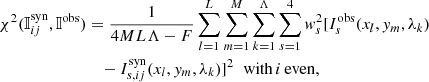 $$ \begin{aligned} \chi ^2({\mathbb{I} }^\mathrm{syn}_{ij},{\mathbb{I} }^\mathrm{obs})&= \frac{1}{4ML\Lambda -F} \sum \limits _{l=1}^{L}\sum \limits _{m=1}^{M} \sum \limits _{k=1}^{\Lambda }\sum \limits _{s=1}^4 { w}_s^2 [I_s^\mathrm{obs}(x_l,{ y}_m,\lambda _k)\nonumber \\&\quad -I_{s,ij}^\mathrm{syn}(x_l,{ y}_m,\lambda _k)]^2 \;\;{\mathrm{with}\,i\,\mathrm{even}}, \end{aligned} $$