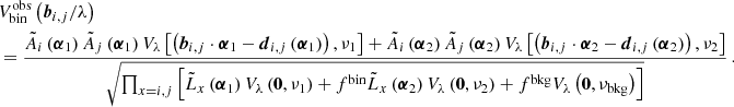 $$ \begin{aligned}&V^{{\mathrm{obs} }}_{\mathrm{bin} }\left(\boldsymbol{b}_{i,j}/\lambda \right) \nonumber \\&=\frac{ \tilde{A}_i\left(\boldsymbol{\alpha }_1\right) \tilde{A}_j\left(\boldsymbol{\alpha }_1\right) V_\lambda \left[ \left(\boldsymbol{b}_{i,j}\cdot \boldsymbol{\alpha }_1 - \boldsymbol{d}_{i,j}\left(\boldsymbol{\alpha }_1\right) \right), \nu _1\right] + \tilde{A}_i\left(\boldsymbol{\alpha }_2\right) \tilde{A}_j\left(\boldsymbol{\alpha }_2\right) V_\lambda \left[ \left(\boldsymbol{b}_{i,j}\cdot \boldsymbol{\alpha }_2 - \boldsymbol{d}_{i,j}\left(\boldsymbol{\alpha }_2\right) \right), \nu _2\right] }{\sqrt{\prod _{x=i,j} \left[\tilde{L}_x\left(\boldsymbol{\alpha }_1\right) V_\lambda \left(\boldsymbol{0}, \nu _1\right) + f^{\mathrm{bin} }\tilde{L}_x\left(\boldsymbol{\alpha }_2\right) V_\lambda \left(\boldsymbol{0}, \nu _2\right) + f^{\mathrm{bkg} }V_\lambda \left(\boldsymbol{0}, \nu _{\mathrm{bkg} }\right) \right]}} \,. \end{aligned} $$
