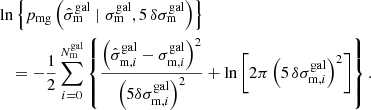 $$ \begin{aligned}&\ln \left\{ p_{\rm mg}\left(\hat{\sigma }_{\rm m}^\mathrm{gal} \mid \sigma _{\rm m}^\mathrm{gal}, 5\,\delta \sigma _{\rm m}^\mathrm{gal}\right)\right\} \nonumber \\&\quad = -\frac{1}{2} \sum _{i=0}^{N_{\rm m}^\mathrm{gal}}\left\{ \frac{\left(\hat{\sigma }_{\mathrm{m},i}^\mathrm{gal}-\sigma _{\mathrm{m},i}^\mathrm{gal}\right)^2}{\left(5\delta \sigma _{\mathrm{m},i}^\mathrm{gal}\right)^2}+\ln \left[ 2\pi \left(5\,\delta \sigma _{\mathrm{m},i}^\mathrm{gal}\right)^2 \right]\right\} . \end{aligned} $$