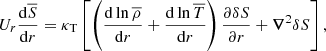 $$ \begin{aligned} U_r \displaystyle \frac{\mathrm{d} \overline{S}}{\mathrm{d} r} = \kappa _{\mathrm{T}} \left[\displaystyle \left( \displaystyle \frac{\mathrm{d} \ln {\overline{\rho }}}{\mathrm{d} r} + \displaystyle \frac{\mathrm{d} \ln {\overline{T}}}{\mathrm{d} r} \right) \displaystyle \frac{\partial \delta S}{\partial r} + {\boldsymbol{\nabla }}^2 \delta S \right],\end{aligned} $$