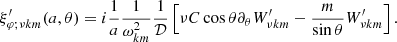 $$ \begin{aligned}&\xi ^\prime _{\varphi ;\nu km}(a,\theta ) = i\frac{1}{a}\frac{1}{\omega _{km}^2}\frac{1}{\mathcal{D} }\left[\nu C \cos \theta \partial _\theta W^\prime _{\nu km} - \frac{m}{\sin \theta }W^\prime _{\nu km}\right]. \end{aligned} $$