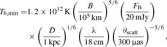 $$ \begin{aligned} T_{\rm b,min} =&1.2\times 10^{12}\,\mathrm{K}\left(\dfrac{B}{10^5\,\mathrm{km}}\right)^{5/6} \left(\dfrac{F_{\rm B}}{20\,\mathrm{mJy}}\right)\\&\times \left(\dfrac{D}{1\,\mathrm{kpc}}\right)^{1/6}\left(\dfrac{\lambda }{18\,\mathrm{cm}}\right)\left(\dfrac{\theta _{\rm scatt}}{300\,\upmu \mathrm{as}}\right)^{-5/6},\nonumber \end{aligned} $$