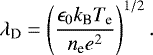 \begin{equation*}\lambda_{\textrm{D}} = \left(\dfrac{\epsilon_{0} k_{\textrm{B}} T_{\textrm{e}}}{n_{\textrm{e}} e^2} \right) ^{1/2}. \end{equation*}