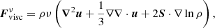 $$ \begin{aligned} \boldsymbol{F}_{\rm visc}^{\nu }= \rho \nu \left(\boldsymbol{\nabla }^2\boldsymbol{u}+\frac{1}{3}\nabla \nabla \cdot \boldsymbol{u}+2{\boldsymbol{S}}\cdot \nabla \ln \rho \right), \end{aligned} $$
