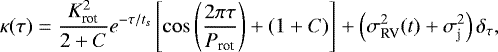 \begin{equation*} \kappa(\tau)=\frac{K_{\textrm{rot}}^{2}}{2+C}e^{-\tau/t_{s}}\left[\cos\left(\frac{2 \pi \tau}{P_{\textrm{rot}}}\right)+(1+C)\right]+\left(\sigma_{\textrm{RV}}^{2}(t)+\sigma_{\textrm{j}}^{2}\right)\delta_{\tau},\end{equation*}