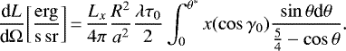 \begin{equation*} \frac{\textrm{d} L}{\textrm{d} \Omega} \mathrm{\left[\frac{erg}{s\, sr}\right]}\,{=}\,\frac{L_x}{4 \pi} \frac{R^2}{a^2} \frac{\lambda \tau_0}{2} \int_{0}^{\theta^{*}} x(\cos{\gamma_0}) \frac{\sin{\theta} \textrm{d}\theta}{\frac{5}{4} - \cos{\theta}}.\end{equation*}