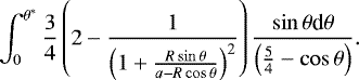 \begin{equation*} \int_{0}^{\theta^{*}} \frac{3}{4} \left(2 - \frac{1}{\left( 1 + \frac{R\sin{\theta}}{a - R\cos{\theta}}\right)^2} \right) \frac{\sin{\theta} \textrm{d}\theta}{\left(\frac{5}{4} - \cos{\theta}\right)}.\end{equation*}
