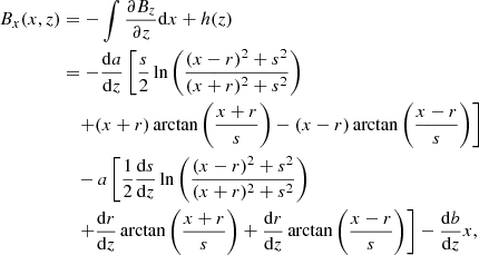 $$ \begin{aligned} \begin{aligned} B_x(x,z)&=-\int \frac{\partial B_z}{\partial z} \mathrm{d}x +h(z) \\&=-\frac{\mathrm{d}a}{\mathrm{d}z}\left[ \frac{s}{2} \ln \left( \frac{(x-r)^2+s^2}{(x+r)^2+s^2} \right) \right. \\&\quad \left. +(x+r) \arctan \left( \frac{x+r}{s}\right) -(x-r) \arctan \left( \frac{x-r}{s}\right) \right] \\&\quad -a \left[ \frac{1}{2}\frac{\mathrm{d}s}{\mathrm{d}z}\ln \left( \frac{(x-r)^2+s^2}{(x+r)^2+s^2}\right)\right. \\&\quad \left. +\frac{\mathrm{d}r}{\mathrm{d}z}\arctan \left( \frac{x+r}{s}\right) + \frac{\mathrm{d}r}{\mathrm{d}z} \arctan \left( \frac{x-r}{s} \right) \right] -\frac{\mathrm{d}b}{\mathrm{d}z}x, \end{aligned} \end{aligned} $$