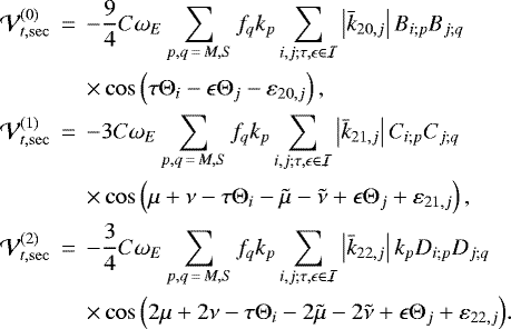 \begin{eqnarray*} \mathcal{V}_{t,\mathrm{sec}}^{(0)}&\,{=}\,&-\frac{9}{4}C\omega _{E}\sum_{p,q\,{=}\,M,S}f_{q}k_{p}\sum_{i,j;\tau,\epsilon \in \mathcal{I}}\left\vert \bar{k}_{20,j}\right\vert B_{i;p}B_{j;q} \notag \\ &&\times \cos \left(\tau \Theta _{i}-\epsilon \Theta _{j}-\varepsilon _{20,j}\right) \mathrm{,} \notag \\ \mathcal{V}_{t,\mathrm{sec}}^{(1)}&\,{=}\,&-3C\omega _{E}\sum_{p,q\,{=}\,M,S}f_{q}k_{p}\sum_{i,j;\tau,\epsilon \in \mathcal{I}}\left\vert \bar{k}_{21,j}\right\vert C_{i;p}C_{j;q}\\ &&\times \cos \left(\mu +\nu -\tau \Theta _{i}-\tilde{\mu}-\tilde{\nu}+\epsilon \Theta _{j}+\varepsilon _{21,j}\right) \mathrm{,} \notag \\ \mathcal{V}_{t,\mathrm{sec}}^{(2)}&\,{=}\,&-\frac{3}{4}C\omega _{E}\sum_{p,q\,{=}\,M,S}f_{q}k_{p}\sum_{i,j;\tau,\epsilon \in \mathcal{I}}\left\vert \bar{k}_{22,j}\right\vert k_{p}D_{i;p}D_{j;q} \notag \\ &&\times \cos \left(2\mu +2\nu -\tau \Theta _{i}-2\tilde{\mu}-2\tilde{\nu}+\epsilon \Theta _{j}+\varepsilon _{22,j}\right)\!. \notag \end{eqnarray*}