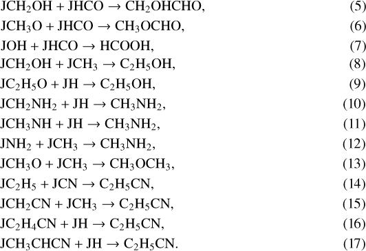 \begin{align} &\mathrm{JCH_2OH + JHCO \rightarrow CH_2OHCHO, }\\ &\mathrm{JCH_3O + JHCO \rightarrow CH_3OCHO, }\\ &\mathrm{JOH + JHCO \rightarrow HCOOH, }\\ &\mathrm{JCH_2OH + JCH_3 \rightarrow C_2H_5OH, }\\ &\mathrm{JC_2H_5O + JH \rightarrow C_2H_5OH, }\\ &\mathrm{JCH_2NH_2 + JH \rightarrow CH_3NH_2, }\\ &\mathrm{JCH_3NH + JH \rightarrow CH_3NH_2, }\\ &\mathrm{JNH_2 + JCH_3 \rightarrow CH_3NH_2, }\\ &\mathrm{JCH_3O + JCH_3 \rightarrow CH_3OCH_3, }\\ &\mathrm{JC_2H_5 + JCN \rightarrow C_2H_5CN, }\\ &\mathrm{JCH_2CN + JCH_3 \rightarrow C_2H_5CN, }\\ &\mathrm{JC_2H_4CN + JH \rightarrow C_2H_5CN, }\\ &\mathrm{JCH_3CHCN + JH \rightarrow C_2H_5CN. }\end{align}