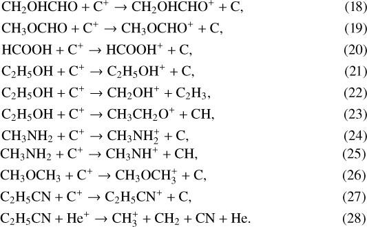 \begin{align} &\mathrm{CH_2OHCHO + C^+ \rightarrow CH_2OHCHO^+ + C, }\\ &\mathrm{CH_3OCHO + C^+ \rightarrow CH_3OCHO^+ + C, }\\ &\mathrm{HCOOH + C^+ \rightarrow HCOOH^+ + C, }\\ &\mathrm{C_2H_5OH + C^+ \rightarrow C_2H_5OH^+ + C, }\\ &\mathrm{C_2H_5OH + C^+ \rightarrow CH_2OH^+ + C_2H_3, }\\ &\mathrm{C_2H_5OH + C^+ \rightarrow CH_3CH_2O^+ + CH, }\\ &\mathrm{CH_3NH_2 + C^+ \rightarrow CH_3NH_2^+ + C, }\\ &\mathrm{CH_3NH_2 + C^+ \rightarrow CH_3NH^+ + CH, }\\ &\mathrm{CH_3OCH_3 + C^+ \rightarrow CH_3OCH_3^+ + C, }\\ &\mathrm{C_2H_5CN + C^+ \rightarrow C_2H_5CN^+ + C, }\\ &\mathrm{C_2H_5CN + He^+ \rightarrow CH_3^+ + CH_2 + CN + He. }\end{align}
