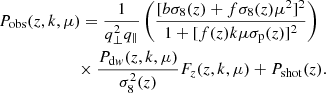 $$ \begin{aligned}&P_{\rm obs}(z,k,\mu ) = \frac{1}{q_{\perp }^2q_{\parallel }} \left(\frac{[b\sigma _8(z)+f\sigma _8(z)\mu ^2]^2}{1 + [f(z)k\mu \sigma _{\rm p}(z)]^2}\right) \nonumber \\&\qquad \qquad \qquad \times \frac{P_{\mathrm{d}{ w}}(z,k,\mu )}{\sigma _8^2(z)}F_z(z,k,\mu ) + P_{\rm shot}(z) . \end{aligned} $$