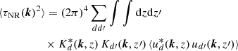 $$ \begin{aligned}&\langle \tau _{\mathrm{NR}}({\boldsymbol{k}})^2\rangle = (2\pi )^4 \sum _{dd\prime } \int \int {\mathrm{d} }z {\mathrm{d} }z\prime \, \nonumber \\&\qquad \qquad \quad \times K^{*}_{d}({\boldsymbol{k}},z) \, K_{d\prime }({\boldsymbol{k}},z\prime ) \, \langle u_{d}^{*}({\boldsymbol{k}},z)\, u_{d\prime }({\boldsymbol{k}},z\prime )\rangle \end{aligned} $$