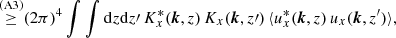 $$ \begin{aligned}&\qquad \mathop {\ge }\limits ^{\mathrm{(A3)}} (2\pi )^4 \int \int {\mathrm{d} }z {\mathrm{d} }z\prime \, K^{*}_{x}({\boldsymbol{k}},z) \, K_{x}({\boldsymbol{k}},z\prime ) \, \langle u_{x}^{*}({\boldsymbol{k}},z)\, u_{x}({\boldsymbol{k}},z^{\prime })\rangle , \end{aligned} $$