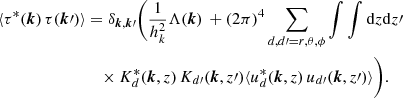 $$ \begin{aligned} \langle \tau ^{*}({\boldsymbol{k}}) \, \tau ({\boldsymbol{k}}\prime ) \rangle&= \delta _{{\boldsymbol{k}},{\boldsymbol{k}}\prime } \Bigg ( \frac{1}{h_k^2} \Lambda ({\boldsymbol{k}}) \, + (2\pi )^4 \sum _{d,d\prime =r,\theta ,\phi } \int \int {\mathrm{d} }z {\mathrm{d} }z\prime \, \nonumber \\&\quad \times K^*_{d}({\boldsymbol{k}},z) \, K_{d\prime }({\boldsymbol{k}},z\prime ) \langle u_{d}^{*}({\boldsymbol{k}},z)\, u_{d\prime }({\boldsymbol{k}},z\prime ) \rangle \Bigg ) . \end{aligned} $$
