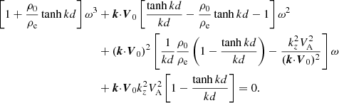 $$ \begin{aligned} \left[1+{{\rho _0}\over {\rho _{\rm e}}}\tanh {k d}\right]\omega ^3&+\boldsymbol{k}{\cdot }{\boldsymbol{V}_0}\left[{{\tanh {k d}}\over {k d}}-{{\rho _0}\over {\rho _{\rm e}}}\tanh {k d}-1 \right]\omega ^2\nonumber \\&+({\boldsymbol{k}}{\cdot }{\boldsymbol{V}_0})^2\left[{1\over {k d}}{{\rho _0 }\over {\rho _{\rm e}}}\left( 1 - {{\tanh {k d}}\over {kd}}\right) -\frac{k_z^2V^2_{\rm A}}{({\boldsymbol{k}}{\cdot }{\boldsymbol{V}_0})^2} \right]\omega \nonumber \\&+{\boldsymbol{k}}{\cdot }{\boldsymbol{V}_0} k_z^2V^2_{\rm A} \left[1- {{\tanh {k d}}\over {kd}}\right]=0. \end{aligned} $$