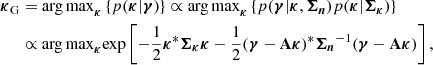 $$ \begin{aligned} \boldsymbol{\kappa }_{\rm G}&= \mathrm{arg\,max}_{\boldsymbol{\kappa }} \left\{ p(\boldsymbol{\kappa }| \boldsymbol{\gamma }) \right\} \propto \mathrm{arg\,max}_{\boldsymbol{\kappa }} \left\{ p(\boldsymbol{ \gamma } | \boldsymbol{\kappa }, \boldsymbol{\Sigma _n}) p(\boldsymbol{\kappa }| \boldsymbol{\Sigma _\kappa }) \right\} \nonumber \\&\propto \mathrm{arg\,max}_{\boldsymbol{\kappa }} \mathrm{exp} \left[ -\frac{1}{2} {\boldsymbol{\kappa }}^* \boldsymbol{\Sigma _\kappa }\boldsymbol{\kappa }-\frac{1}{2} (\boldsymbol{\gamma }- \mathbf A \boldsymbol{\kappa })^*{ \boldsymbol{\Sigma _n}}^{-1} (\boldsymbol{\gamma }- \mathbf A \boldsymbol{\kappa }) \right] , \end{aligned} $$