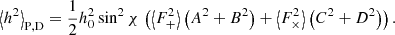 $$ \begin{aligned} \left\langle h^2 \right\rangle _{\rm P,D} = \frac{1}{2} h_0^2 \sin ^2\chi \,\left(\left\langle F_+^2 \right\rangle \left(A^2+B^2\right)+ \left\langle F_\times ^2 \right\rangle \left(C^2+D^2\right)\right). \end{aligned} $$