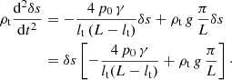 $$ \begin{aligned} \rho _{\rm t} \frac{\mathrm{d}^2\delta s}{\mathrm{d}t^2}&= -\frac{4\, p_0\, \gamma }{l_{\rm t}\, (L-l_{\rm t})} \delta s+\rho _{\rm t}\, g\, \frac{\pi }{L} \delta s\nonumber \\&= \delta s \left[-\frac{4\, p_0\, \gamma }{l_{\rm t} (L-l_{\rm t})} +\rho _{\rm t}\,g\,\frac{\pi }{L}\right]\cdot \end{aligned} $$