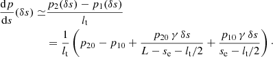 $$ \begin{aligned} \frac{\mathrm{d}p}{\mathrm{d}s}(\delta s) \simeq &\frac{p_2(\delta s)-p_1( \delta s)}{l_{\rm t}}\nonumber \\&= \frac{1}{l_{\rm t}}\left(p_{20}-p_{10} + \frac{p_{20}\, \gamma \, \delta s}{L-s_{\rm e}-l_{\rm t}/2}+ \frac{p_{10}\, \gamma \, \delta s}{s_{\rm e}-l_{\rm t}/2}\right)\cdot \end{aligned} $$