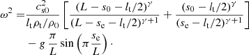 $$ \begin{aligned} \omega ^2=&\frac{c^2_{\mathrm{s0}}}{l_{\rm t} \rho _{\rm t}/\rho _0}\left[\frac{\left(L-s_0-l_{\rm t}/2\right)^\gamma }{(L-s_{\rm e}-l_{\rm t}/2)^{\gamma +1}}+\frac{\left(s_0-l_{\rm t}/2\right)^\gamma }{(s_{\rm e}-l_{\rm t}/2)^{\gamma +1}}\right]\nonumber \\&-g\,\frac{\pi }{L}\sin \left(\pi \frac{s_{\rm e}}{L}\right)\cdot \end{aligned} $$