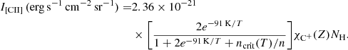 $$ \begin{aligned} I_{\rm [CII]}\,(\mathrm{erg\,s^{-1}\,cm^{-2}\,sr^{-1}}) =&2.36\times 10^{-21}\nonumber \\&\times \Bigg [\frac{2 e^{-91\,\mathrm{K}/T}}{1+2e^{-91\,\mathrm{K}/T}+n_{\rm crit}(T)/n} \Bigg ]\chi _{\rm C^{+}}(Z)N_{\rm H}. \end{aligned} $$