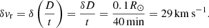 $$ \begin{aligned} \delta { v}_{\rm r}=\delta \left(\frac{D}{t}\right) = \frac{\delta D}{t}=\frac{0.1 R_{\odot }}{40\,\mathrm{min}}= 29\,\mathrm{km}\,\mathrm{s}^{-1}. \end{aligned} $$