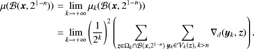 \begin{equation*}\begin{array}{l@{\,}l@{\,}l} {\hspace*{-6pt}}\mu({\cal B}({\bm x}, 2^{1-n})) &\,{=}\,& \displaystyle \lim_{k \rightarrow +\infty} \mu_k({\cal B}({\bm x}, 2^{1-n})) \\ {\hspace*{-6pt}}&\,{=}\,& \displaystyle \lim_{k \rightarrow +\infty} \left (\frac{1}{2^k} \right)^2 \left (\sum_{{\bm z} \in \Omega_k \cap {\cal B}({\bm x}, 2^{1-n})} \sum_{{\bm y}_k \in {\cal V}_k({\bm z}), \,k > n} \nabla_d({\bm y}_k, {\bm z})\right). \end{array} \end{equation*}