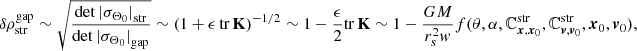 $$ \begin{aligned} \delta \rho ^\mathrm{gap} _\mathrm{str} \sim \sqrt{\frac{\det {|\sigma _{\Theta _0}|}_\mathrm{str} }{\det {|\sigma _{\Theta _0}|}_\mathrm{gap} }} \sim (1 + \epsilon \, \mathrm{tr} \, \mathbf K )^{-1/2} \sim 1 - \frac{\epsilon }{2} \mathrm{tr} \, \mathbf K \sim 1 - \frac{GM}{r_s^2 { w}} f(\theta , \alpha , \mathbb{C} ^\mathrm{str}_{{{\boldsymbol{x}},{\boldsymbol{x}}}_0}, \mathbb{C} ^\mathrm{str}_{{{\boldsymbol{v}},{\boldsymbol{v}}}_0}, {\boldsymbol{x}}_0,{\boldsymbol{v}}_0), \end{aligned} $$