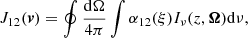 $$ \begin{aligned} J_{12}(\boldsymbol{v}) = \oint { { {\mathrm{d}\Omega } \over {4 \pi } } } \int { \alpha _{12}(\xi ) I_{\nu }(z, \boldsymbol{\Omega }) \mathrm{d}\nu } , \end{aligned} $$