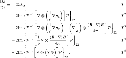 $$ \begin{aligned} \frac{\mathrm{D} \lambda }{\mathrm{D}t} =&- 2\lambda \lambda _{\rm cr}&T^1&\nonumber \\&- 2\mathrm{Im}\left\{ \mathcal{P} ^{-1} \left[ \nabla \otimes \bigg ( \frac{1}{\rho }\nabla p_{\rm g} \bigg ) \right] \mathcal{P} \right\} _{22}&T^2&\nonumber \\&- 2\mathrm{Im}\left\{ \mathcal{P} ^{-1} \left[ \nabla \otimes \bigg ( \frac{1}{\rho } \nabla p_{\rm m} \bigg ) - \bigg (\nabla \frac{1}{\rho } \bigg )\otimes \frac{ ({\boldsymbol{B}}\cdot \nabla ) {\boldsymbol{B}}}{4\pi } \right] \mathcal{P} \right\} _{22}&T^3&\nonumber \\&+ 2\mathrm{Im}\left\{ \mathcal{P} ^{-1} \left[ \frac{1}{\rho } \nabla \otimes \frac{( {\boldsymbol{B}} \cdot \nabla ) {\boldsymbol{B}}}{4\pi } \right] \mathcal{P} \right\} _{22}&T^4&\nonumber \\&- 2\mathrm{Im}\left\{ \mathcal{P} ^{-1} \bigg [ \nabla \otimes \Big ( \nabla \Phi \Big ) \bigg ] \mathcal{P} \right\} _{22},&T^5&\end{aligned} $$