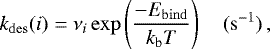 \begin{equation*} k_{\mathrm{des}}(i) = \nu_i \exp \left(\frac{-E_{\mathrm{bind}}}{k_{\mathrm{b}}T}\right) \quad(\mathrm{s}^{-1}) \,, \end{equation*}