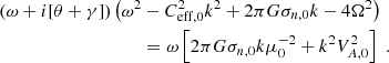 $$ \begin{aligned} \left(\omega + i [\theta + \gamma ] \right) \big (\omega ^2 &- C^2_{\mathrm{eff,0}} k^2 + 2\pi G \sigma _{n,0} k - 4\Omega ^2 \big ) \nonumber \\&= \omega \left[2\pi G \sigma _{n,0} k \mu _0 ^{-2} + k^2 V^2 _{A,0} \right] \;. \end{aligned} $$