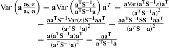 $$ \begin{aligned} \begin{array}{l} {\rm{Var}}\left( {{\bf{a}}{\mkern 1mu} \frac{{{{\bf{a}}_{\bf{S}}} \cdot {\bf{\varepsilon }}}}{{{{\bf{a}}_{\bf{S}}} \cdot {\bf{a}}}}} \right) = {\bf{a}}{\rm{Var}}\left( {\frac{{{{\bf{a}}^{\bf{T}}}{{\bf{S}}^{ - {\bf{1}}}}{\bf{\varepsilon }}}}{{{{\bf{a}}^{\bf{T}}}{{\bf{S}}^{ - {\bf{1}}}}{\bf{a}}}}} \right){{\bf{a}}^T} = \frac{{{\bf{a}}{\rm{Var}}({{\bf{a}}^{\bf{T}}}{{\bf{S}}^{ - {\bf{1}}}}{\bf{\varepsilon }}){{\bf{a}}^{\bf{T}}}}}{{{{({{\bf{a}}^T}{{\bf{S}}^{ - 1}}{\bf{a}})}^2}}}\\ \qquad \qquad \quad \;\; = \frac{{{\bf{a}}{{\bf{a}}^{\bf{T}}}{{\bf{S}}^{ - {\bf{1}}}}{\rm{Var}}({\bf{\varepsilon }}){{\bf{S}}^{ - {\bf{1}}}}{\bf{a}}{{\bf{a}}^{\bf{T}}}}}{{{{({{\bf{a}}^T}{{\bf{S}}^{ - 1}}{\bf{a}})}^2}}} = \frac{{{\bf{a}}{{\bf{a}}^{\bf{T}}}{{\bf{S}}^{ - {\bf{1}}}}{\bf{S}}{{\bf{S}}^{ - {\bf{1}}}}{\bf{a}}{{\bf{a}}^{\bf{T}}}}}{{{{({{\bf{a}}^T}{{\bf{S}}^{ - 1}}{\bf{a}})}^2}}}\\ \qquad \qquad \quad \;\; = \frac{{{\bf{a}}({{\bf{a}}^{\bf{T}}}{{\bf{S}}^{ - {\bf{1}}}}{\bf{a}}){{\bf{a}}^{\bf{T}}}}}{{{{({{\bf{a}}^T}{{\bf{S}}^{ - 1}}{\bf{a}})}^2}}} = \frac{{{\bf{a}}{{\bf{a}}^{\bf{T}}}}}{{{{\bf{a}}^{\bf{T}}}{{\bf{S}}^{ - {\bf{1}}}}{\bf{a}}}} \end{array} \end{aligned} $$