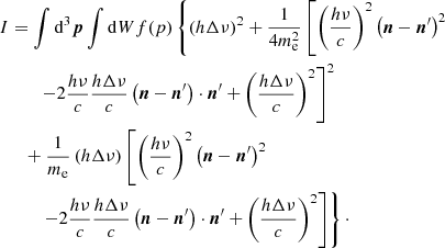 $$ \begin{aligned} I&=\int {\mathrm{d}^3{\boldsymbol{p}}}\int {\mathrm{d}W}f(p)\left\{ \left(h\Delta \nu \right)^2 + \frac{1}{4m_{\rm e}^2}\left[\left(\frac{h\nu }{c}\right)^2\left({\boldsymbol{n}}-{{\boldsymbol{n}}^\prime }\right)^2\right.\right.\nonumber \\&\qquad \left. - 2\frac{h\nu }{c}\frac{h\Delta \nu }{c} \left({\boldsymbol{n}}-{{\boldsymbol{n}}^\prime }\right)\cdot {{\boldsymbol{n}}^\prime }+\left(\frac{h\Delta \nu }{c}\right)^2\right]^2 \nonumber \\&\quad + \frac{1}{m_{\rm e}}\left(h\Delta \nu \right)\left[\left(\frac{h\nu }{c}\right)^2\left({\boldsymbol{n}}-{{\boldsymbol{n}}^\prime }\right)^2 \right.\nonumber \\&\qquad \left.\left. -2\frac{h\nu }{c}\frac{h\Delta \nu }{c}\left({\boldsymbol{n}}-{{\boldsymbol{n}}^\prime }\right)\cdot {{\boldsymbol{n}}^\prime }+\left(\frac{h\Delta \nu }{c}\right)^2\right]\right\} \cdot \end{aligned} $$