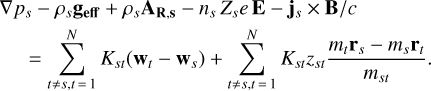 \begin{eqnarray*} &&\hskip-4pt \nabla p_s - \rho_s \textbf{g_{eff}} &#x002B; \rho_s \textbf{A_{R,s}} - n_s\,Z_se\,\textbf{E} - \textbf{j}_s \times {\textbf{B}}/c \nonumber \\ && \quad = \sum_{t \ne s, t\,{=}\,1}^N K_{st}(\textbf{w}_t - \textbf{w}_s) &#x002B; \sum_{t \ne s, t\,{=}\,1}^N K_{st} z_{st} \frac{m_t \textbf{r}_s - m_s \textbf{r}_t}{m_{st}}.\end{eqnarray*}