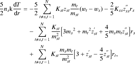 \begin{eqnarray*} \frac{5}{2} n_s \textrm{k} \frac{\textrm{d}T}{\textrm{d}r} &=& -\frac{5}{2} \sum_{t \ne s, t\,{=}\,1}^N K_{st} z_{st} \frac{m_t}{m_{st}} (w_t - w_s) - \frac{2}{5} K_{ss} z_{ss}^{&#x0027;&#x0027;} r_s \nonumber \\ && - \sum_{t \ne s, t\,{=}\,1}^N \frac{K_{st}}{m_{st}^2} \Big[ 3 {m_s}^2 &#x002B; {m_t}^2 z_{st}^{&#x0027;} &#x002B; \frac{4}{5} m_s m_t z_{st}^{&#x0027;&#x0027;} \Big] r_s \nonumber \\ && &#x002B; \sum_{t \ne s, t\,{=}\,1}^N K_{st} \frac{m_s m_t}{m_{st}^2} \Big[ 3 &#x002B; z_{st}^{&#x0027;} - \frac{4}{5} z_{st}^{&#x0027;&#x0027;} \Big] r_t,\end{eqnarray*}